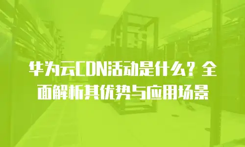 华为云CDN活动是什么？全面解析其优势与应用场景