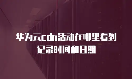 华为云cdn活动在哪里看到记录时间和日期