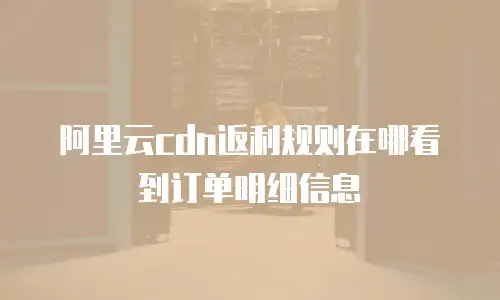 阿里云cdn返利规则在哪看到订单明细信息