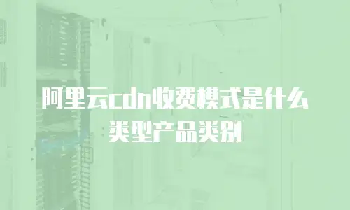 阿里云cdn收费模式是什么类型产品类别