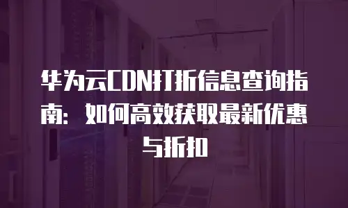 华为云CDN打折信息查询指南：如何高效获取最新优惠与折扣