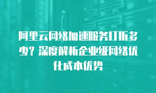 阿里云网络加速服务打折多少？深度解析企业级网络优化成本优势