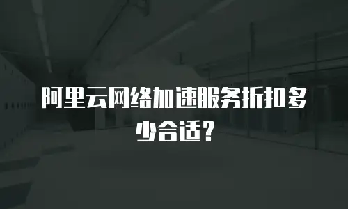 阿里云网络加速服务折扣多少合适？