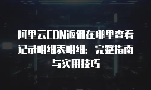 阿里云CDN返佣在哪里查看记录明细表明细：完整指南与实用技巧