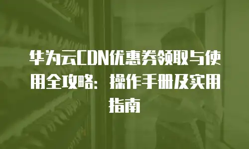 华为云CDN优惠券领取与使用全攻略：操作手册及实用指南