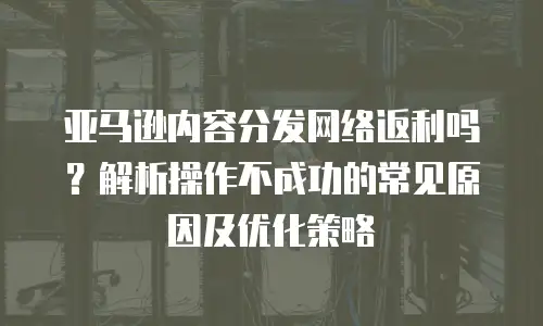 亚马逊内容分发网络返利吗？解析操作不成功的常见原因及优化策略