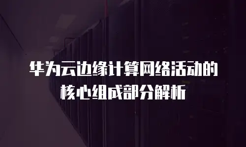 华为云边缘计算网络活动的核心组成部分解析