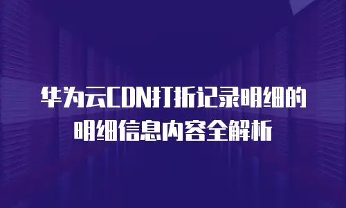 华为云CDN打折记录明细的明细信息内容全解析