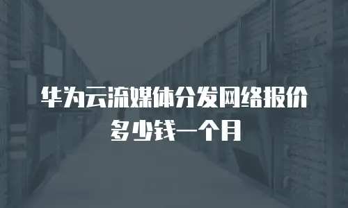华为云流媒体分发网络报价多少钱一个月