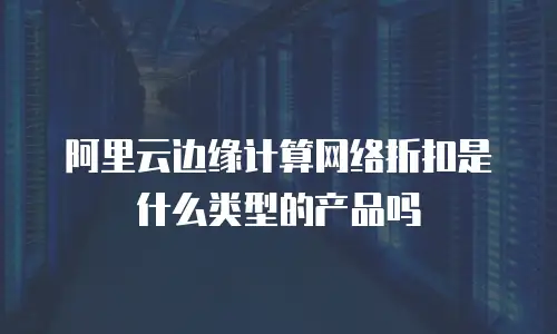 阿里云边缘计算网络折扣是什么类型的产品吗