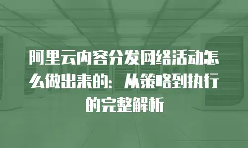 阿里云内容分发网络活动怎么做出来的：从策略到执行的完整解析