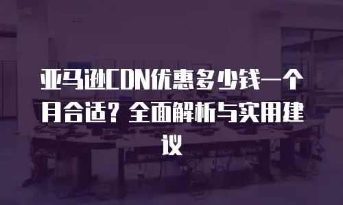 亚马逊CDN优惠多少钱一个月合适？全面解析与实用建议