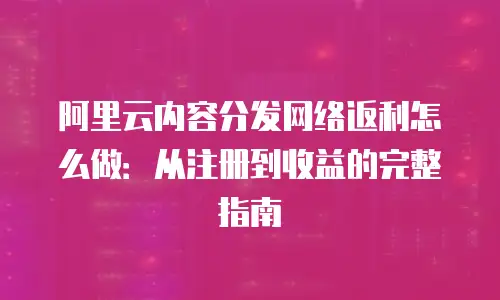阿里云内容分发网络返利怎么做：从注册到收益的完整指南