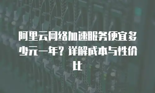 阿里云网络加速服务便宜多少元一年？详解成本与性价比