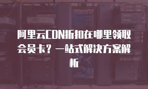阿里云CDN折扣在哪里领取会员卡？一站式解决方案解析