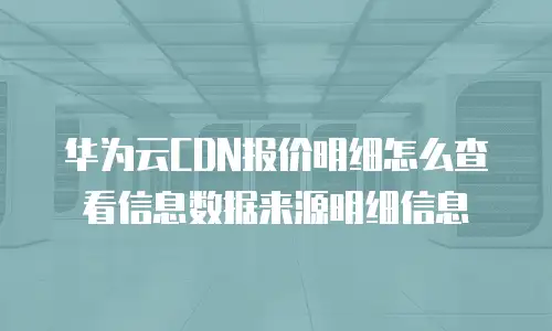 华为云CDN报价明细怎么查看信息数据来源明细信息