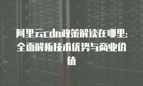 阿里云cdn政策解读在哪里：全面解析技术优势与商业价值