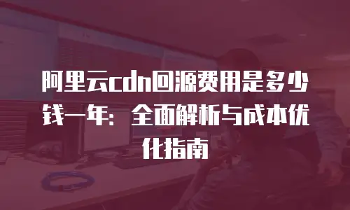 阿里云cdn回源费用是多少钱一年：全面解析与成本优化指南