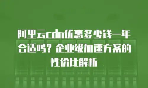 阿里云cdn优惠多少钱一年合适吗？企业级加速方案的性价比解析