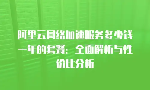 阿里云网络加速服务多少钱一年的套餐：全面解析与性价比分析