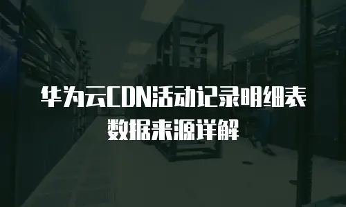 华为云CDN活动记录明细表数据来源详解
