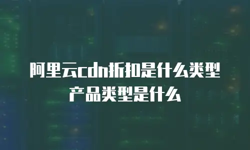 阿里云cdn折扣是什么类型产品类型是什么