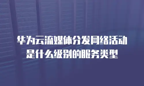 华为云流媒体分发网络活动是什么级别的服务类型