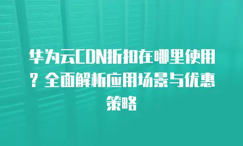 华为云CDN折扣在哪里使用？全面解析应用场景与优惠策略