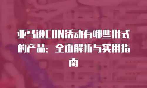 亚马逊CDN活动有哪些形式的产品：全面解析与实用指南