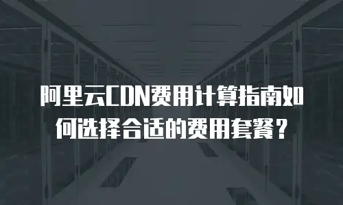 阿里云CDN费用计算指南如何选择合适的费用套餐？