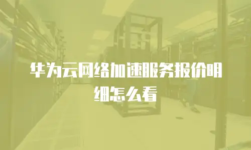 华为云网络加速服务报价明细怎么看