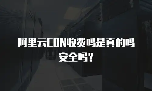 阿里云CDN收费吗是真的吗安全吗？