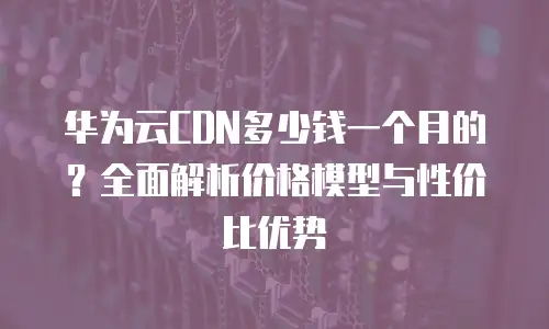 华为云CDN多少钱一个月的？全面解析价格模型与性价比优势