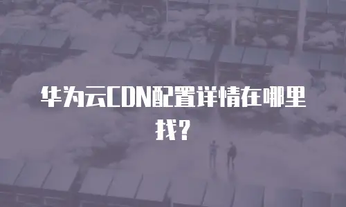 华为云CDN配置详情在哪里找？
