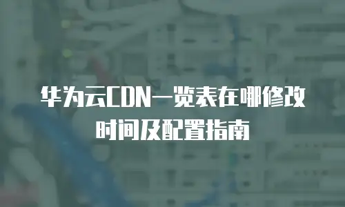 华为云CDN一览表在哪修改时间及配置指南