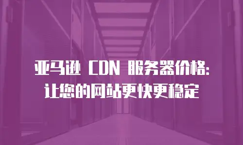 亚马逊 CDN 服务器价格：让您的网站更快更稳定