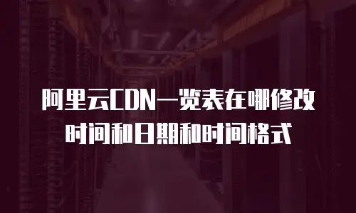 阿里云CDN一览表在哪修改时间和日期和时间格式