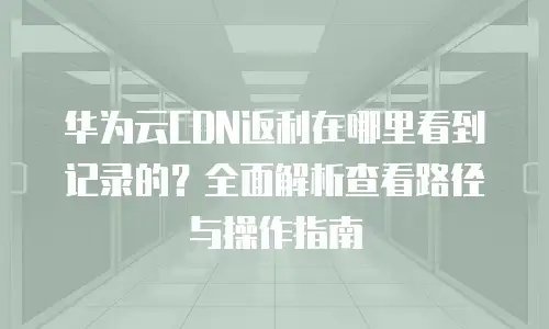 华为云CDN返利在哪里看到记录的？全面解析查看路径与操作指南