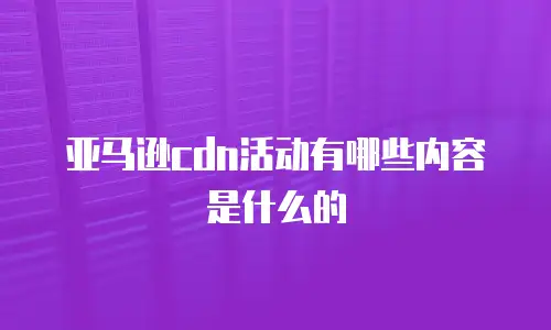 亚马逊cdn活动有哪些内容是什么的