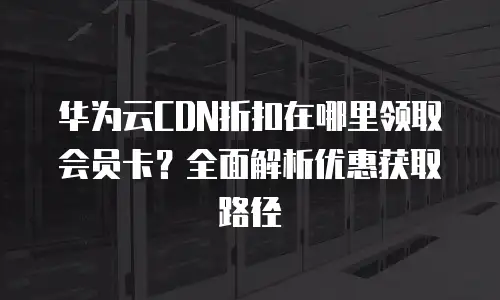 华为云CDN折扣在哪里领取会员卡？全面解析优惠获取路径