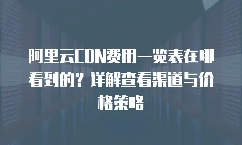 阿里云CDN费用一览表在哪看到的？详解查看渠道与价格策略