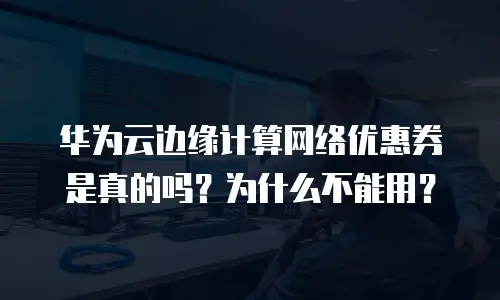 华为云边缘计算网络优惠券是真的吗？为什么不能用？