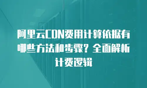 阿里云CDN费用计算依据有哪些方法和步骤？全面解析计费逻辑