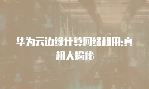 华为云边缘计算网络租用:真相大揭秘