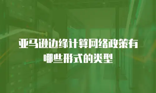 亚马逊边缘计算网络政策有哪些形式的类型