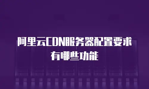 阿里云CDN服务器配置要求有哪些功能