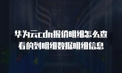 华为云cdn报价明细怎么查看的到明细数据明细信息