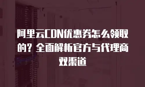 阿里云CDN优惠券怎么领取的？全面解析官方与代理商双渠道