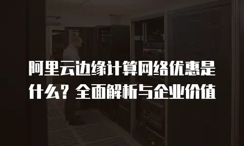 阿里云边缘计算网络优惠是什么？全面解析与企业价值