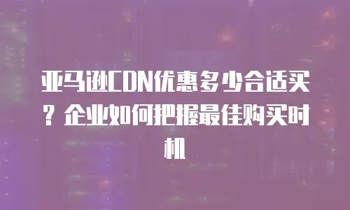亚马逊CDN优惠多少合适买？企业如何把握最佳购买时机